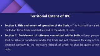 Territorial Extent of IPC
• Section 1. Title and extent of operation of the Code.—This Act shall be called
the Indian Penal Code, and shall extend to the whole of India.
• Section 2. Punishment of offences committed within India.—Every person
shall be liable to punishment under this Code and not otherwise for every act or
omission contrary to the provisions thereof, of which he shall be guilty within
India.
 