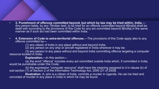 • 3. Punishment of offences committed beyond, but which by law may be tried within, India.—
Any person liable, by any 7[Indian law], to be tried for an offence committed beyond 8[India] shall be
dealt with according to the provisions of this Code for any act committed beyond 9[India] in the same
manner as if such act had been committed within India.
• 4. Extension of Code to extra-territorial offences.—The provisions of this Code apply also to any
offence committed by—
(1) any citizen of India in any place without and beyond India;
(2) any person on any ship or aircraft registered in India wherever it may be;
(3) any person in any place without and beyond India committing offence targeting a computer
resource located in India.
Explanation.—In this section—
(a) the word “offence” includes every act committed outside India which, if committed in India,
would be punishable under this Code;
(b) the expression “computer resource” shall have the meaning assigned to it in clause (k) of
sub-section (1) of Section 2 of the Information Technology Act, 2000 (21 of 2000).
Illustration: A, who is a citizen of India, commits a murder in Uganda. He can be tried and
convicted of murder in any place in India in which he may be found.
 