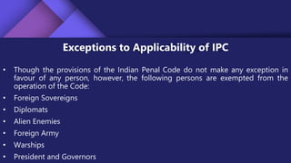 Exceptions to Applicability of IPC
• Though the provisions of the Indian Penal Code do not make any exception in
favour of any person, however, the following persons are exempted from the
operation of the Code:
• Foreign Sovereigns
• Diplomats
• Alien Enemies
• Foreign Army
• Warships
• President and Governors
 
