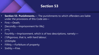 Section 53
• Section 53. Punishments.— The punishments to which offenders are liable
under the provisions of this Code are—
• First.—Death;
• [Secondly.—Imprisonment for life;]
• [***]
• Fourthly.—Imprisonment, which is of two descriptions, namely:—
• (1)Rigorous, that is, with hard labour;
• (2)Simple;
• Fifthly.—Forfeiture of property;
• Sixthly.—Fine.
 
