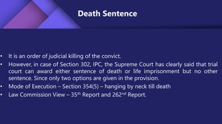 Death Sentence
• It is an order of judicial killing of the convict.
• However, in case of Section 302, IPC, the Supreme Court has clearly said that trial
court can award either sentence of death or life imprisonment but no other
sentence. Since only two options are given in the provision.
• Mode of Execution – Section 354(5) – hanging by neck till death
• Law Commission View – 35th Report and 262nd Report.
 