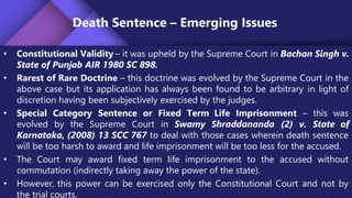 Death Sentence – Emerging Issues
• Constitutional Validity – it was upheld by the Supreme Court in Bachan Singh v.
State of Punjab AIR 1980 SC 898.
• Rarest of Rare Doctrine – this doctrine was evolved by the Supreme Court in the
above case but its application has always been found to be arbitrary in light of
discretion having been subjectively exercised by the judges.
• Special Category Sentence or Fixed Term Life Imprisonment – this was
evolved by the Supreme Court in Swamy Shraddananda (2) v. State of
Karnataka, (2008) 13 SCC 767 to deal with those cases wherein death sentence
will be too harsh to award and life imprisonment will be too less for the accused.
• The Court may award fixed term life imprisonment to the accused without
commutation (indirectly taking away the power of the state).
• However, this power can be exercised only the Constitutional Court and not by
the trial courts.
 
