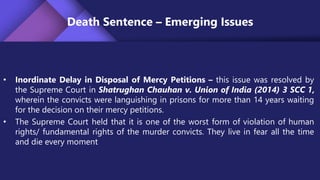 Death Sentence – Emerging Issues
• Inordinate Delay in Disposal of Mercy Petitions – this issue was resolved by
the Supreme Court in Shatrughan Chauhan v. Union of India (2014) 3 SCC 1,
wherein the convicts were languishing in prisons for more than 14 years waiting
for the decision on their mercy petitions.
• The Supreme Court held that it is one of the worst form of violation of human
rights/ fundamental rights of the murder convicts. They live in fear all the time
and die every moment
 
