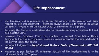 Life Imprisonment
• Life Imprisonment is provided by Section 53 as one of the punishment. With
respect to Life imprisonment – question always arises as to what is its actual
duration – 14 years or till the natural death of the convict in the prison.
• Generally the former is understood due to misunderstanding of Section 433 and
433-A of the CrPC.
• However the Supreme Court has clarified in several Constitution Bench
Judgments that life imprisonment means – imprisonment till the natural death of
the convict inside the prison.
• Important Judgment is Gopal Vinayak Godse v. State of Maharashtra AIR 1961
SC 600.
• However, as per Section 57, whenever fraction of life imprisonment is to be
calculated, it will be 20 years.
 