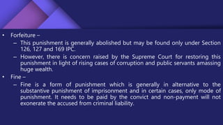 • Forfeiture –
– This punishment is generally abolished but may be found only under Section
126, 127 and 169 IPC.
– However, there is concern raised by the Supreme Court for restoring this
punishment in light of rising cases of corruption and public servants amassing
huge wealth.
• Fine –
– Fine is a form of punishment which is generally in alternative to the
substantive punishment of imprisonment and in certain cases, only mode of
punishment. It needs to be paid by the convict and non-payment will not
exonerate the accused from criminal liability.
 