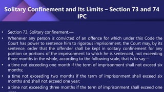 Solitary Confinement and Its Limits – Section 73 and 74
IPC
• Section 73. Solitary confinement.—
• Whenever any person is convicted of an offence for which under this Code the
Court has power to sentence him to rigorous imprisonment, the Court may, by its
sentence, order that the offender shall be kept in solitary confinement for any
portion or portions of the imprisonment to which he is sentenced, not exceeding
three months in the whole, according to the following scale, that is to say—
• a time not exceeding one month if the term of imprisonment shall not exceed six
months;
• a time not exceeding two months if the term of imprisonment shall exceed six
months and shall not exceed one year;
• a time not exceeding three months if the term of imprisonment shall exceed one
 