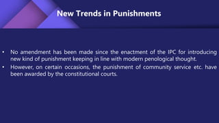 New Trends in Punishments
• No amendment has been made since the enactment of the IPC for introducing
new kind of punishment keeping in line with modern penological thought.
• However, on certain occasions, the punishment of community service etc. have
been awarded by the constitutional courts.
 