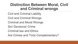 Distinction Between Moral, Civil
and Criminal wrongs
Civil and Criminal Liability
Civil and Criminal Wrongs
Criminal and Moral Wrongs
Sin/ Deviance/ Crime
Criminal law and Ethics
Are Crimes and Torts Complementary?
 