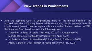 New Trends in Punishments
• Also, the Supreme Court is emphasising more on the mental health of the
accused and the mitigating factors while commuting death sentence into life
imprisonment (even in cases of rape and brutal murder of minor victims). In 2022,
the Supreme Court has done so in the following cases:
– Surendran vs State of Kerala [13th May, 2022 SC – 3 Judge Bench]
– Mohd Firoz v. State of Madhya Pradesh [19th April, 2022]
– Jai Prakash v. State of Uttarakhand [3 Judge Bench; 2nd March, 2022]
– Pappu v. State of Uttar Pradesh [3 Judge Bench; 09th Feb, 2022]
 