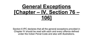 General Exceptions
[Chapter – IV, Section 76 –
106]
Section 6 IPC declares that all the general exceptions provided in
Chapter IV should be read with each and every offence defined
under the Indian Penal Code and also with illustrations.
 