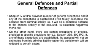 General Defences and Partial
Defences
• Chapter IV of IPC provides number of general exceptions and if
any of the exceptions is established it will totally exonerate the
accused from criminal liability i.e. it will be a complete defence
to the criminal liability of the accused. Its existence negatives
mens rea.
• On the other hand, there are certain exceptions or proviso,
provided in specific provisions for e.g. Section 335, 300 IPC. If,
any of these exceptions are established, the accused will not be
exempted from his criminal liability rather his punishment will be
reduced to certain extent.
 