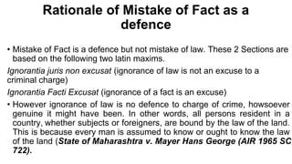 Rationale of Mistake of Fact as a
defence
• Mistake of Fact is a defence but not mistake of law. These 2 Sections are
based on the following two latin maxims.
Ignorantia juris non excusat (ignorance of law is not an excuse to a
criminal charge)
Ignorantia Facti Excusat (ignorance of a fact is an excuse)
• However ignorance of law is no defence to charge of crime, howsoever
genuine it might have been. In other words, all persons resident in a
country, whether subjects or foreigners, are bound by the law of the land.
This is because every man is assumed to know or ought to know the law
of the land (State of Maharashtra v. Mayer Hans George (AIR 1965 SC
722).
 