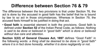 Difference between Section 76 & 79
The difference between the two provisions is that under Section 76, the
act is done by the accused in good faith has the belief that he is bound
by law to so act in those circumstances. Whereas in Section 79, the
accused feels himself to be justified in doing that act.
• Good faith is essential element in both the provisions. Good faith is
defined under Section 52 of the Indian Penal Code, as follows: Nothing
is said to be done or believed in “good faith” which is done or believed
without due care and attention.
Section 3(22) of General Clauses Act, 1897 defines “Good Faith” in
the following words: a thing shall be deemed to be done in "good faith"
where it is in fact done honestly, whether it is done negligently or not.
 
