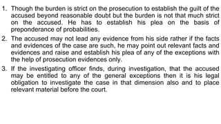 1. Though the burden is strict on the prosecution to establish the guilt of the
accused beyond reasonable doubt but the burden is not that much strict
on the accused. He has to establish his plea on the basis of
preponderance of probabilities.
2. The accused may not lead any evidence from his side rather if the facts
and evidences of the case are such, he may point out relevant facts and
evidences and raise and establish his plea of any of the exceptions with
the help of prosecution evidences only.
3. If the investigating officer finds, during investigation, that the accused
may be entitled to any of the general exceptions then it is his legal
obligation to investigate the case in that dimension also and to place
relevant material before the court.
 