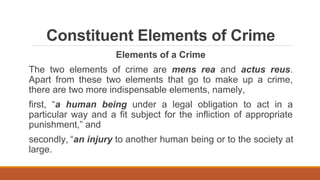 Constituent Elements of Crime
Elements of a Crime
The two elements of crime are mens rea and actus reus.
Apart from these two elements that go to make up a crime,
there are two more indispensable elements, namely,
first, “a human being under a legal obligation to act in a
particular way and a fit subject for the infliction of appropriate
punishment,” and
secondly, “an injury to another human being or to the society at
large.
 