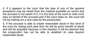 4. If it appears to the court that the plea of any of the general
exceptions may be raised from the material available on record and
the accused is not aware of it, it is the duty of the court to raise such
plea on behalf of the accused and if the court does so, the court will
not be making out a new case for the prosecution.
5. If the accused is able to create reasonable doubt in the mind of
the court by raising such plea then he will be given benefit of doubt
and will be acquitted because in this situation it will be deemed that
the prosecution has not be able to establish its case beyond
reasonable doubt.
 