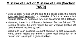Mistake of Fact or Mistake of Law [Section
76/79]
• Both Section 76 and 79 are said to be based upon the maxim
‘ignorasia facti excusate’ i.e., mistake of fact is a defence but
mistake of law i.e., ‘ignorasia juris non excusat’ is not a defense.
• However, there is a difference between Section 76 and 79.
Section 76 uses the word ‘bound by law’ whereas Section 79
uses the word ‘justified by law’.
• Good faith is an essential element common to both provisions.
Here, bound means that there is some legal obligation on a
person who is acting in a given situation.
 