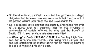 • On the other hand, justified means that though there is no legal
obligation but the circumstances were such that the conduct of
the person will not infer mens rea and is excusable for
• e.g. if a person takes another into custody and hands him over
to the police later on, believing that he was involved in
commission of certain offence, he may get the benefit of
Section 79 if the other circumstances are fulfilled.
• In Chirangi v. State 1952 CriLJ 1212, the Bombay High Court
acquitted a person who killed his son taking him as a tiger. The
accused committed the murder of his son by repeated blows of
axe due to mistaking his son a tiger.
 