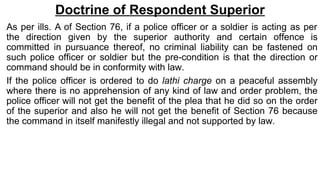 Doctrine of Respondent Superior
As per ills. A of Section 76, if a police officer or a soldier is acting as per
the direction given by the superior authority and certain offence is
committed in pursuance thereof, no criminal liability can be fastened on
such police officer or soldier but the pre-condition is that the direction or
command should be in conformity with law.
If the police officer is ordered to do lathi charge on a peaceful assembly
where there is no apprehension of any kind of law and order problem, the
police officer will not get the benefit of the plea that he did so on the order
of the superior and also he will not get the benefit of Section 76 because
the command in itself manifestly illegal and not supported by law.
 