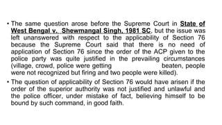 • The same question arose before the Supreme Court in State of
West Bengal v. Shewmangal Singh, 1981 SC, but the issue was
left unanswered with respect to the applicability of Section 76
because the Supreme Court said that there is no need of
application of Section 76 since the order of the ACP given to the
police party was quite justified in the prevailing circumstances
(village, crowd, police were getting beaten, people
were not recognized but firing and two people were killed).
• The question of applicability of Section 76 would have arisen if the
order of the superior authority was not justified and unlawful and
the police officer, under mistake of fact, believing himself to be
bound by such command, in good faith.
 