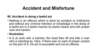 Accident and Misfortune
80. Accident in doing a lawful act
• Nothing is an offence which is done by accident or misfortune
and without any criminal intention or knowledge in the doing of
a lawful act in a lawful manner by lawful means and with proper
care and caution.
• Illustration
• A is at work with a hatchet; the head flies off and kills a man
who is standing by. Here, if there was no want of proper caution
on the part of A, his act is excusable and not an offence.
 