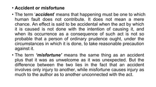 • Accident or misfortune
• The term ‘accident’ means that happening must be one to which
human fault does not contribute. It does not mean a mere
chance. An effect is said to be accidental when the act by which
it is caused is not done with the intention of causing it, and
when its occurrence as a consequence of such act is not so
probable that a person of ordinary prudence ought, under the
circumstances in which it is done, to take reasonable precaution
against it.
• The term ‘misfortune’ means the same thing as an accident
plus that it was as unwelcome as it was unexpected. But the
difference between the two lies in the fact that an accident
involves only injury to another, while misfortune causes injury as
much to the author as to another unconnected with the act.
 