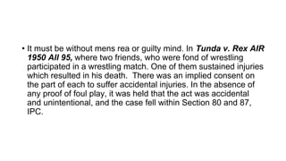 • It must be without mens rea or guilty mind. In Tunda v. Rex AIR
1950 All 95, where two friends, who were fond of wrestling
participated in a wrestling match. One of them sustained injuries
which resulted in his death. There was an implied consent on
the part of each to suffer accidental injuries. In the absence of
any proof of foul play, it was held that the act was accidental
and unintentional, and the case fell within Section 80 and 87,
IPC.
 