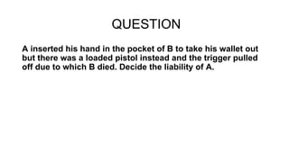 QUESTION
A inserted his hand in the pocket of B to take his wallet out
but there was a loaded pistol instead and the trigger pulled
off due to which B died. Decide the liability of A.
 