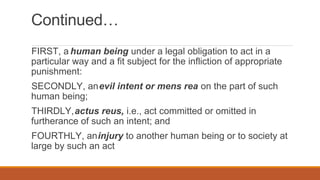 Continued…
FIRST, a human being under a legal obligation to act in a
particular way and a fit subject for the infliction of appropriate
punishment:
SECONDLY, anevil intent or mens rea on the part of such
human being;
THIRDLY,actus reus, i.e., act committed or omitted in
furtherance of such an intent; and
FOURTHLY, aninjury to another human being or to society at
large by such an act
 
