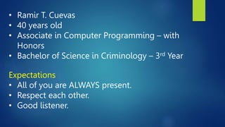 • Ramir T. Cuevas
• 40 years old
• Associate in Computer Programming – with
Honors
• Bachelor of Science in Criminology – 3rd Year
Expectations
• All of you are ALWAYS present.
• Respect each other.
• Good listener.
 