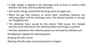 • A High voltage is applied to the discharge wires to form an electric field
between the wires and the collective plates.
• Also ionizes the gas around the discharge wires to supply ions
• When the gas that contains an aersol (dust ,mist)flows between the
collecting plates and the discharge wires, the aerosol particles in the gas
are charged by ions.
• The attractive force caused by the electric field causes the charged
particles to be collected on the collective plates and the gas is purified.
• Particles collected on the collective plates are removed by methods such :
-Dislodging by rapping the collecting plates
-Scraping off with a brush
-Washing off with water and removing from a hopper.
 