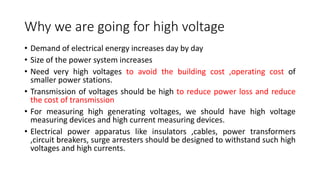 Why we are going for high voltage
• Demand of electrical energy increases day by day
• Size of the power system increases
• Need very high voltages to avoid the building cost ,operating cost of
smaller power stations.
• Transmission of voltages should be high to reduce power loss and reduce
the cost of transmission
• For measuring high generating voltages, we should have high voltage
measuring devices and high current measuring devices.
• Electrical power apparatus like insulators ,cables, power transformers
,circuit breakers, surge arresters should be designed to withstand such high
voltages and high currents.
 