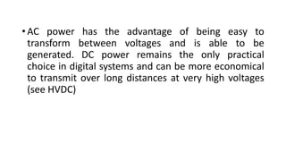 • AC power has the advantage of being easy to
transform between voltages and is able to be
generated. DC power remains the only practical
choice in digital systems and can be more economical
to transmit over long distances at very high voltages
(see HVDC)
 