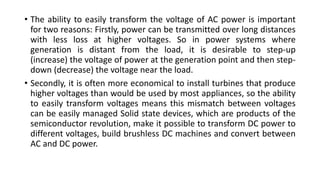 • The ability to easily transform the voltage of AC power is important
for two reasons: Firstly, power can be transmitted over long distances
with less loss at higher voltages. So in power systems where
generation is distant from the load, it is desirable to step-up
(increase) the voltage of power at the generation point and then step-
down (decrease) the voltage near the load.
• Secondly, it is often more economical to install turbines that produce
higher voltages than would be used by most appliances, so the ability
to easily transform voltages means this mismatch between voltages
can be easily managed Solid state devices, which are products of the
semiconductor revolution, make it possible to transform DC power to
different voltages, build brushless DC machines and convert between
AC and DC power.
 