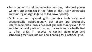 • For economical and technological reasons, individual power
systems are organized in the form of electrically connected
areas or regional grids (also called power pools).
• Each area or regional grid operates technically and
economically independently, but these are eventually
interconnected to form a national grid (which may even form
an international grid) so that each area is contractually tied
to other areas in respect to certain generation and
scheduling features. India is now heading for a national grid.
 