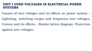UNIT I OVER VOLTAGES IN ELECTRICAL POWER
SYSTEMS
Causes of over voltages and its effects on power system –
Lightning, switching surges and temporary over voltages,
Corona and its effects – Bewley lattice diagram- Protection
against over voltages.
 
