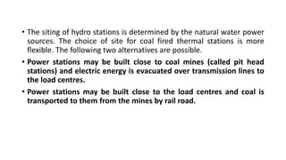 • The siting of hydro stations is determined by the natural water power
sources. The choice of site for coal fired thermal stations is more
flexible. The following two alternatives are possible.
• Power stations may be built close to coal mines (called pit head
stations) and electric energy is evacuated over transmission lines to
the load centres.
• Power stations may be built close to the load centres and coal is
transported to them from the mines by rail road.
 