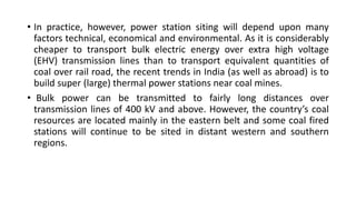 • In practice, however, power station siting will depend upon many
factors technical, economical and environmental. As it is considerably
cheaper to transport bulk electric energy over extra high voltage
(EHV) transmission lines than to transport equivalent quantities of
coal over rail road, the recent trends in India (as well as abroad) is to
build super (large) thermal power stations near coal mines.
• Bulk power can be transmitted to fairly long distances over
transmission lines of 400 kV and above. However, the country’s coal
resources are located mainly in the eastern belt and some coal fired
stations will continue to be sited in distant western and southern
regions.
 
