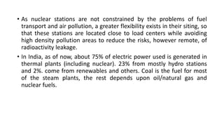 • As nuclear stations are not constrained by the problems of fuel
transport and air pollution, a greater flexibility exists in their siting, so
that these stations are located close to load centers while avoiding
high density pollution areas to reduce the risks, however remote, of
radioactivity leakage.
• In India, as of now, about 75% of electric power used is generated in
thermal plants (including nuclear). 23% from mostly hydro stations
and 2%. come from renewables and others. Coal is the fuel for most
of the steam plants, the rest depends upon oil/natural gas and
nuclear fuels.
 