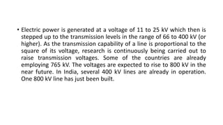 • Electric power is generated at a voltage of 11 to 25 kV which then is
stepped up to the transmission levels in the range of 66 to 400 kV (or
higher). As the transmission capability of a line is proportional to the
square of its voltage, research is continuously being carried out to
raise transmission voltages. Some of the countries are already
employing 765 kV. The voltages are expected to rise to 800 kV in the
near future. In India, several 400 kV lines are already in operation.
One 800 kV line has just been built.
 