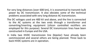 For very long distances (over 600 km), it is economical to transmit bulk
power by DC transmission. It also obviates some of the technical
problems associated with very long distance AC transmission.
The DC voltages used are 400 kV and above, and the line is connected
to the AC systems at the two ends through a transformer and
converting/inverting equipment (silicon controlled rectifiers are
employed for this purpose). Several DC transmission lines have been
constructed in Europe and the USA.
In India two HVDC transmission line (bipolar) have already been
commissioned and several others are being planned. Three back to
back HVDC systems are in operation.
 
