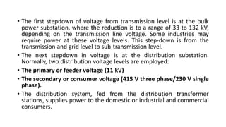 • The first stepdown of voltage from transmission level is at the bulk
power substation, where the reduction is to a range of 33 to 132 kV,
depending on the transmission line voltage. Some industries may
require power at these voltage levels. This step-down is from the
transmission and grid level to sub-transmission level.
• The next stepdown in voltage is at the distribution substation.
Normally, two distribution voltage levels are employed:
• The primary or feeder voltage (11 kV)
• The secondary or consumer voltage (415 V three phase/230 V single
phase).
• The distribution system, fed from the distribution transformer
stations, supplies power to the domestic or industrial and commercial
consumers.
 