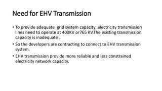 Need for EHV Transmission
• To provide adequate grid system capacity ,electricity transmission
lines need to operate at 400KV or765 KV.The existing transmission
capacity is inadequate .
• So the developers are contracting to connect to EHV transmission
system.
• EHV transmission provide more reliable and less constrained
electricity network capacity.
 