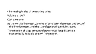 • Increasing in size of generating units:
Volume α 1/VL
2
Cost α volume
As the voltage increases ,volume of conductor decreases and cost of
the line decreases and the size of generating unit increases
Transmission of large amount of power over long distance is
economically feasible by EHV Transmisson.
 