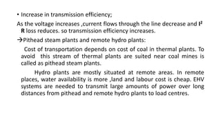 • Increase in transmission efficiency;
As the voltage increases ,current flows through the line decrease and I2
R loss reduces. so transmission efficiency increases.
Pithead steam plants and remote hydro plants:
Cost of transportation depends on cost of coal in thermal plants. To
avoid this stream of thermal plants are suited near coal mines is
called as pithead steam plants.
Hydro plants are mostly situated at remote areas. In remote
places, water availability is more ,land and labour cost is cheap. EHV
systems are needed to transmit large amounts of power over long
distances from pithead and remote hydro plants to load centres.
 