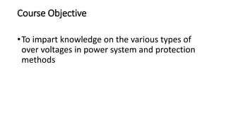 Course Objective
•To impart knowledge on the various types of
over voltages in power system and protection
methods
 