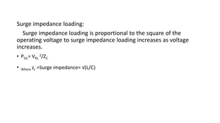 Surge impedance loading:
Surge impedance loading is proportional to the square of the
operating voltage to surge impedance loading increases as voltage
increases.
• PSIL= VRL
2/ZC
• Where zc =Surge impedance= √(L/C)
 