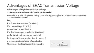 Advantages of EHAC Transmission Voltage
Advantages of High Transmission Voltage
1. Reduces the Volume of Conductor Material
Consider the electric power being transmitting through the three-phase three-wire
transmission system.
Let,
P = Power transmitted (in Watts)
V = Line voltage (in Volts)
cosϕ= Load power factor
R = Resistance per conductor (in ohms)
ρ= Resistivity of conductor material
l = length of transmission line (in meters)
a = cross sectional area of conductor
Therefore, the load current is given by,
 