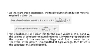 • As there are three conductors, the total volume of conductor material
required is given by,
From equation (1), it is clear that for the given values of P, ρ, l and W,
the volume of conductor material required is inversely proportional to
the square of transmission voltage and load power factor.
Therefore, if the power is transmitted at high voltage, then lesser is
the conductor material required.
 