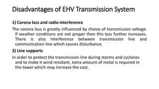 Disadvantages of EHV Transmission System
1) Corona loss and radio interference
The corona loss is greatly influenced by choice of transmission voltage.
If weather conditions are not proper then this loss further increases.
There is also interference between transmission line and
communication line which causes disturbance.
2) Line supports
In order to protect the transmission line during storms and cyclones
and to make it wind resistant, extra amount of metal is required in
the tower which may increase the cost.
 